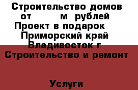 Строительство домов от 11 000 м2 рублей. Проект в подарок!  - Приморский край, Владивосток г. Строительство и ремонт » Услуги   . Приморский край,Владивосток г.